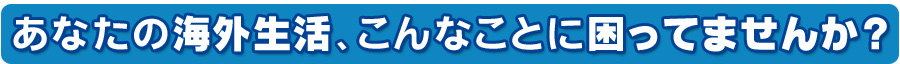 あなたの海外生活、こんなことに困ってませんか？