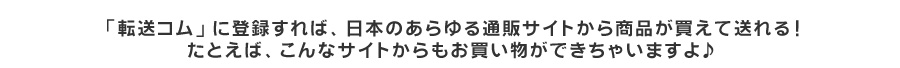 転送コムに登録すれば、日本のあらゆる通販サイトから商品が買えて送れる！たとえば、こんなサイトからもお買い物ができちゃいますよ♪